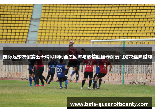 国际足球友谊赛五大精彩瞬间全景回顾与激情碰撞绿茵豪门对决经典时刻