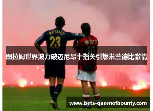 图拉姆世界波力破迈尼昂十指关引燃米兰德比激情 图拉姆世界波力破迈尼昂十指关引燃米兰德比激情