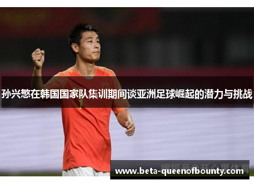 孙兴慜在韩国国家队集训期间谈亚洲足球崛起的潜力与挑战