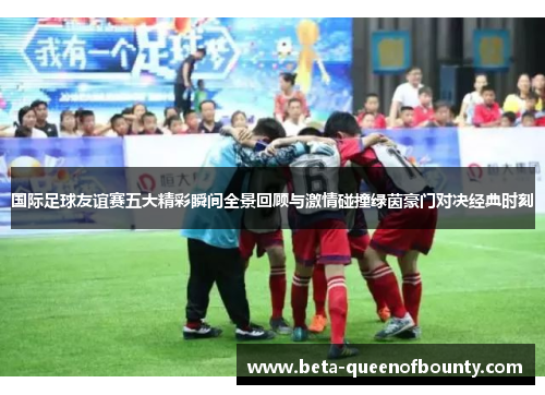 国际足球友谊赛五大精彩瞬间全景回顾与激情碰撞绿茵豪门对决经典时刻
